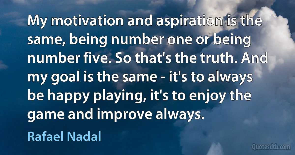 My motivation and aspiration is the same, being number one or being number five. So that's the truth. And my goal is the same - it's to always be happy playing, it's to enjoy the game and improve always. (Rafael Nadal)