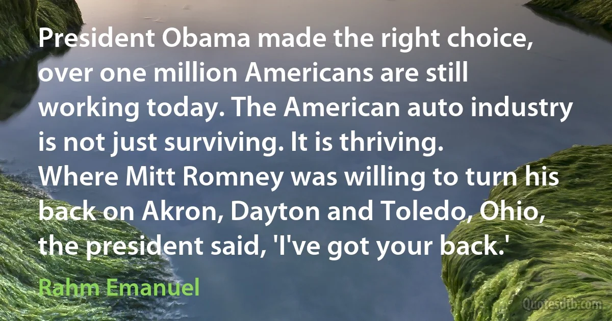 President Obama made the right choice, over one million Americans are still working today. The American auto industry is not just surviving. It is thriving. Where Mitt Romney was willing to turn his back on Akron, Dayton and Toledo, Ohio, the president said, 'I've got your back.' (Rahm Emanuel)