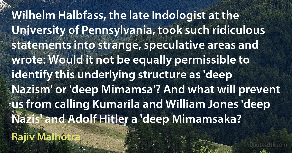 Wilhelm Halbfass, the late Indologist at the University of Pennsylvania, took such ridiculous statements into strange, speculative areas and wrote: Would it not be equally permissible to identify this underlying structure as 'deep Nazism' or 'deep Mimamsa'? And what will prevent us from calling Kumarila and William Jones 'deep Nazis' and Adolf Hitler a 'deep Mimamsaka? (Rajiv Malhotra)