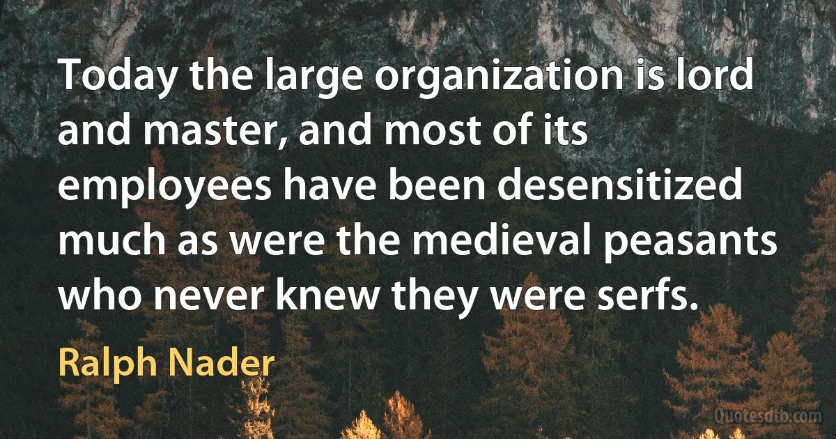 Today the large organization is lord and master, and most of its employees have been desensitized much as were the medieval peasants who never knew they were serfs. (Ralph Nader)