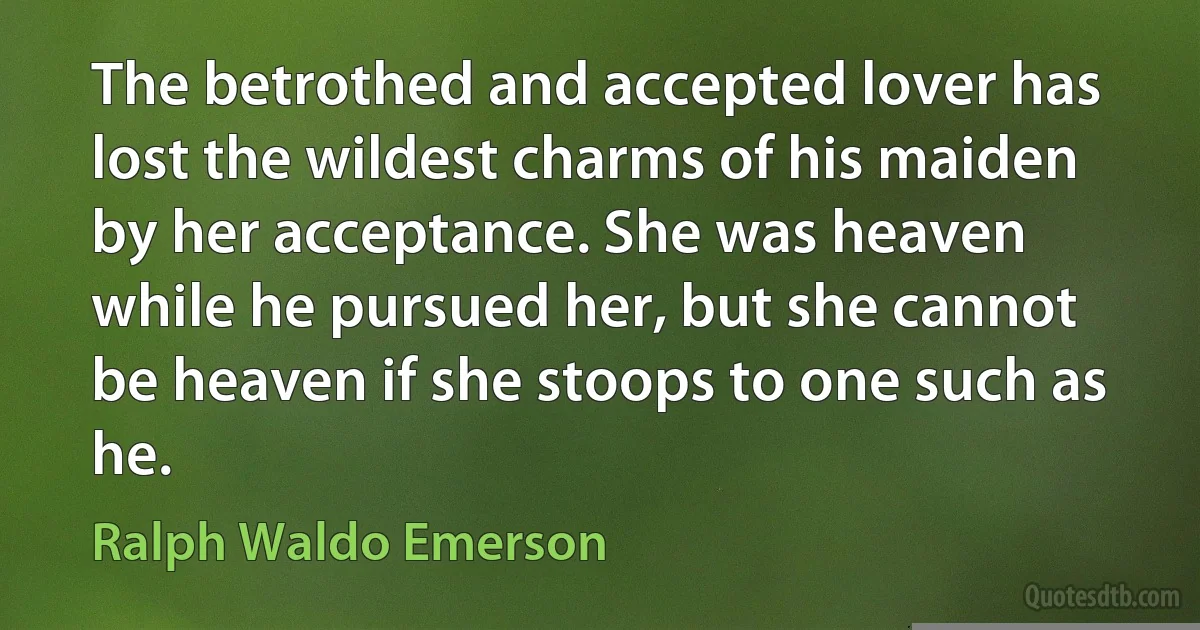 The betrothed and accepted lover has lost the wildest charms of his maiden by her acceptance. She was heaven while he pursued her, but she cannot be heaven if she stoops to one such as he. (Ralph Waldo Emerson)