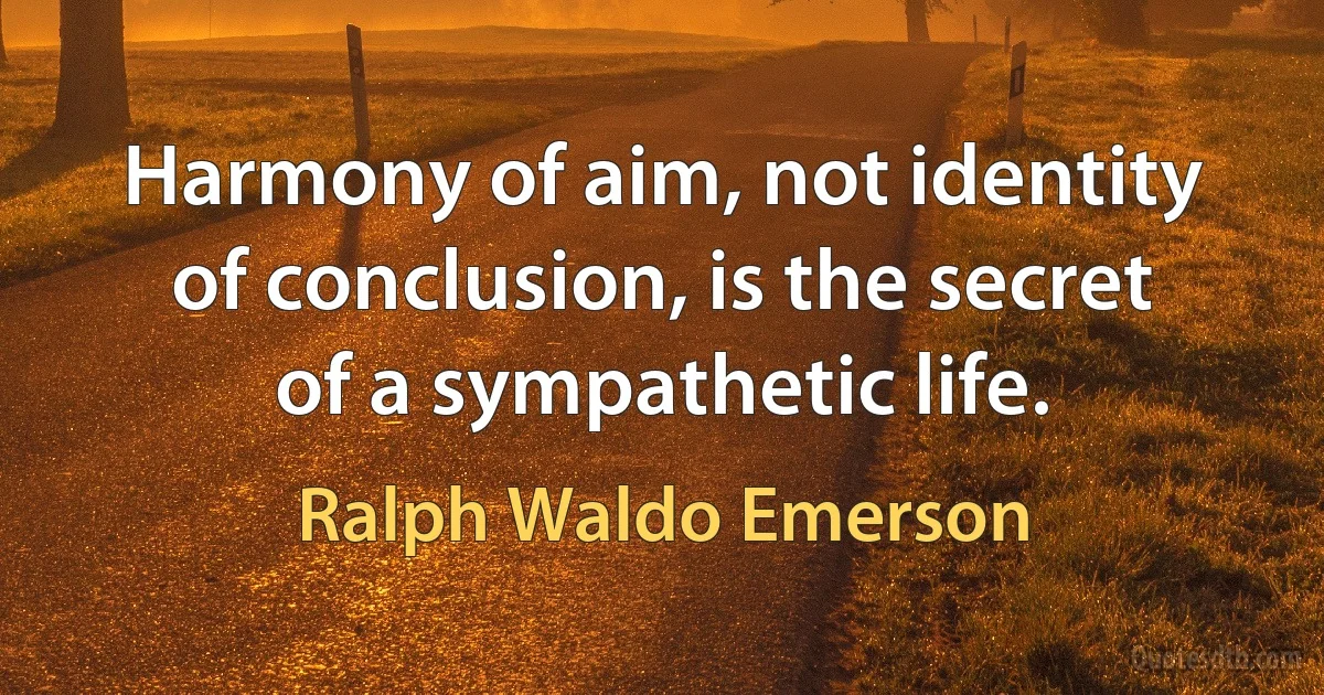 Harmony of aim, not identity of conclusion, is the secret of a sympathetic life. (Ralph Waldo Emerson)