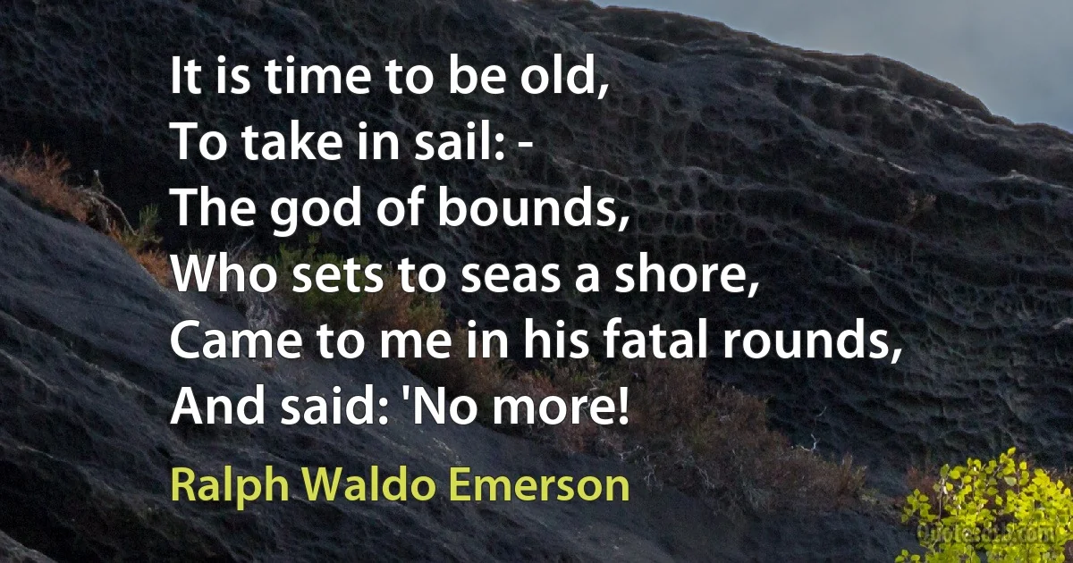 It is time to be old,
To take in sail: -
The god of bounds,
Who sets to seas a shore,
Came to me in his fatal rounds,
And said: 'No more! (Ralph Waldo Emerson)