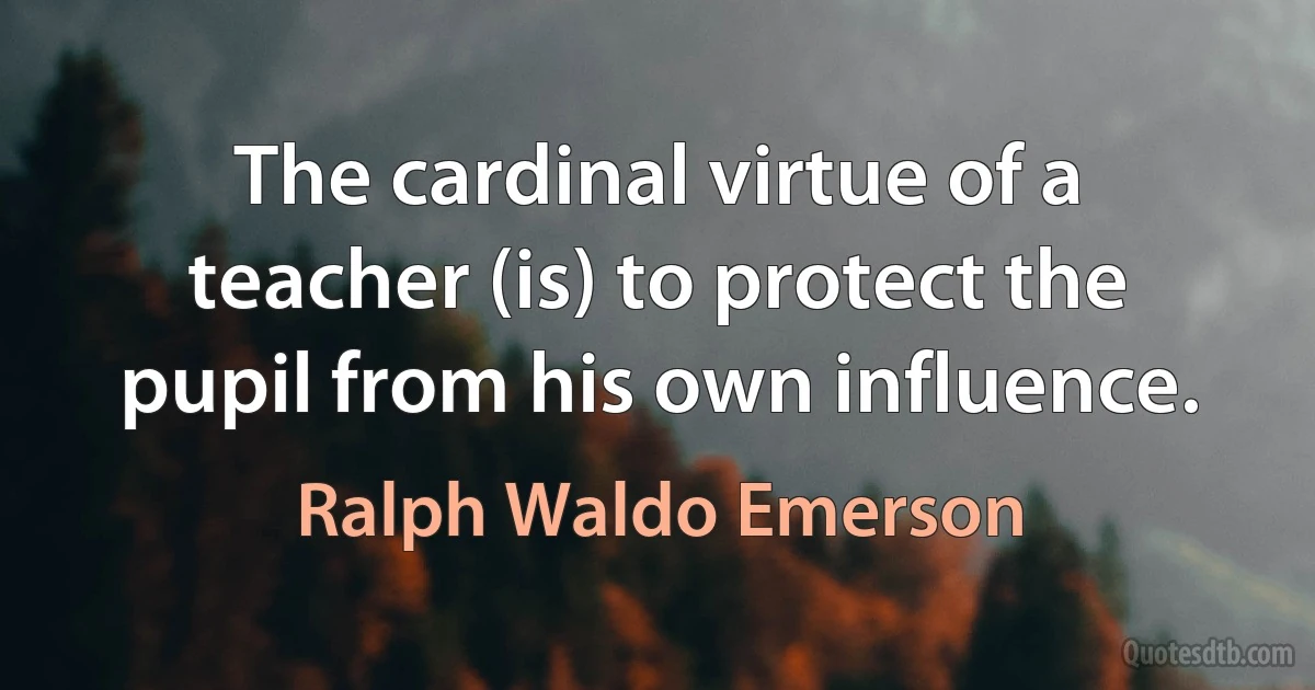 The cardinal virtue of a teacher (is) to protect the pupil from his own influence. (Ralph Waldo Emerson)