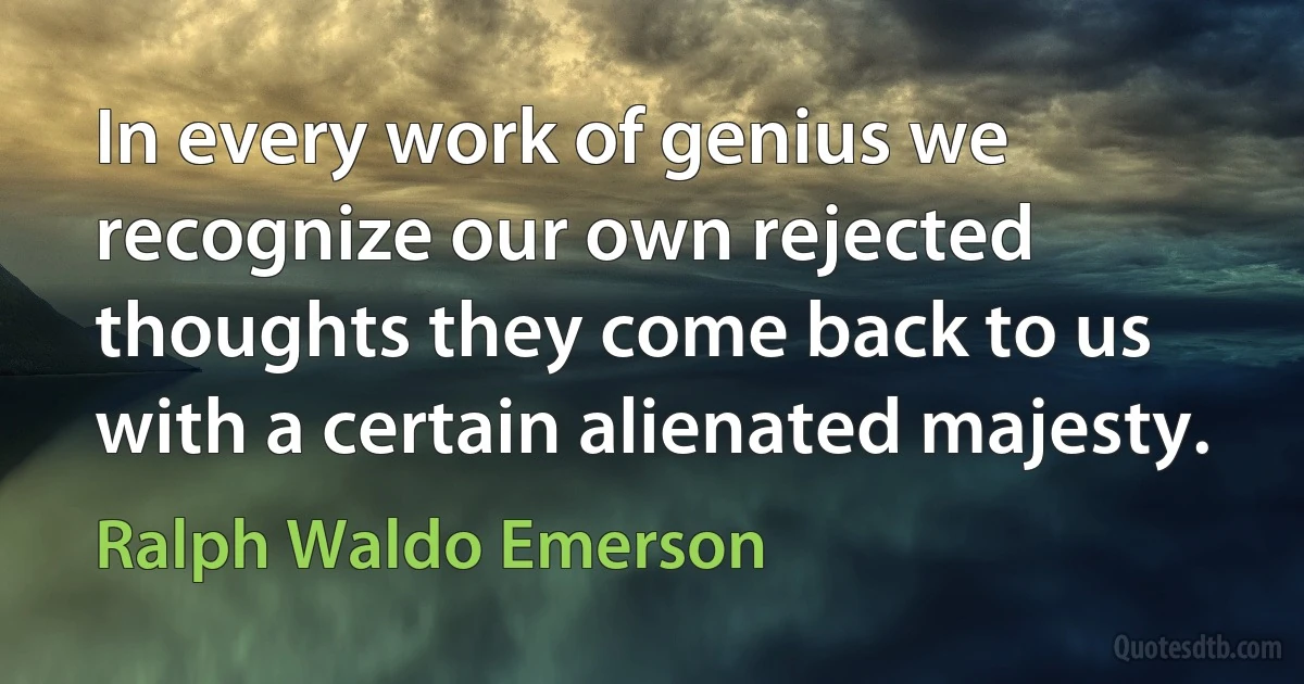 In every work of genius we recognize our own rejected thoughts they come back to us with a certain alienated majesty. (Ralph Waldo Emerson)