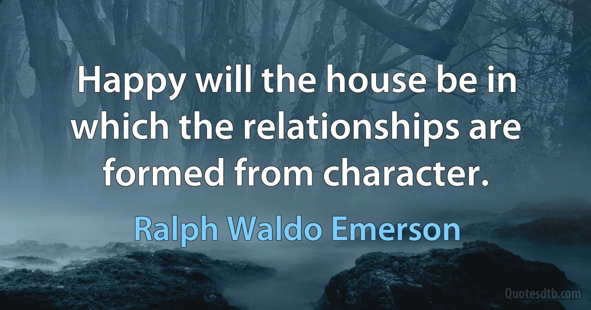 Happy will the house be in which the relationships are formed from character. (Ralph Waldo Emerson)