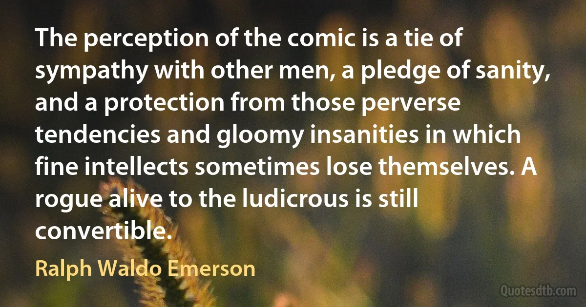 The perception of the comic is a tie of sympathy with other men, a pledge of sanity, and a protection from those perverse tendencies and gloomy insanities in which fine intellects sometimes lose themselves. A rogue alive to the ludicrous is still convertible. (Ralph Waldo Emerson)