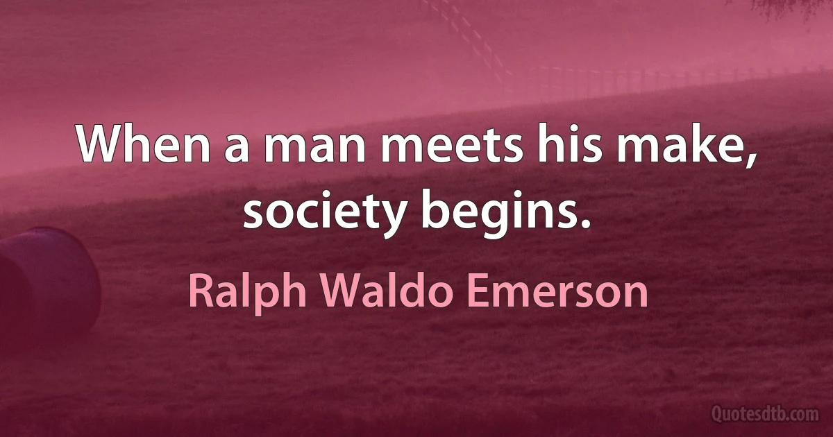 When a man meets his make, society begins. (Ralph Waldo Emerson)