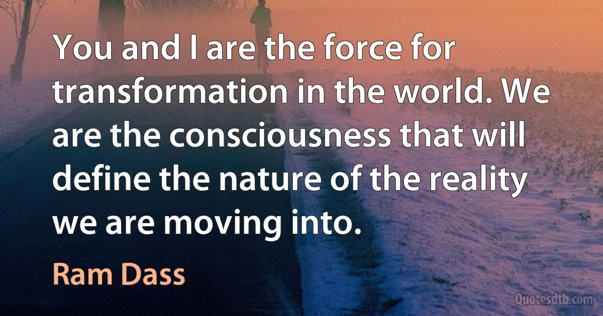 You and I are the force for transformation in the world. We are the consciousness that will define the nature of the reality we are moving into. (Ram Dass)