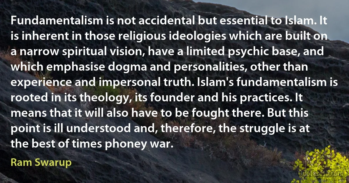 Fundamentalism is not accidental but essential to Islam. It is inherent in those religious ideologies which are built on a narrow spiritual vision, have a limited psychic base, and which emphasise dogma and personalities, other than experience and impersonal truth. Islam's fundamentalism is rooted in its theology, its founder and his practices. It means that it will also have to be fought there. But this point is ill understood and, therefore, the struggle is at the best of times phoney war. (Ram Swarup)