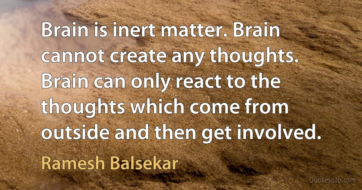 Brain is inert matter. Brain cannot create any thoughts. Brain can only react to the thoughts which come from outside and then get involved. (Ramesh Balsekar)