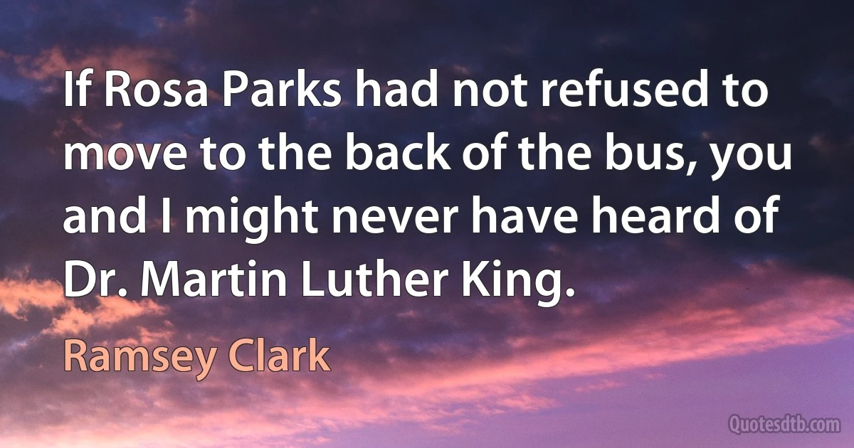 If Rosa Parks had not refused to move to the back of the bus, you and I might never have heard of Dr. Martin Luther King. (Ramsey Clark)