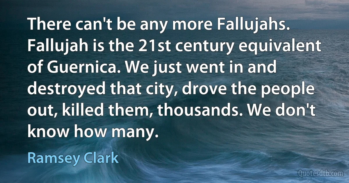 There can't be any more Fallujahs. Fallujah is the 21st century equivalent of Guernica. We just went in and destroyed that city, drove the people out, killed them, thousands. We don't know how many. (Ramsey Clark)