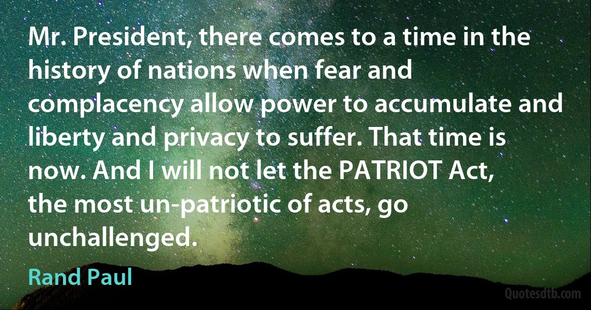 Mr. President, there comes to a time in the history of nations when fear and complacency allow power to accumulate and liberty and privacy to suffer. That time is now. And I will not let the PATRIOT Act, the most un-patriotic of acts, go unchallenged. (Rand Paul)