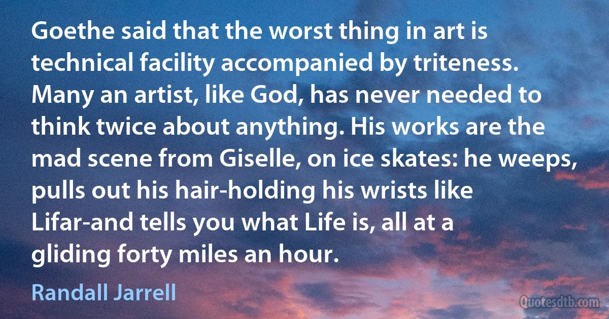 Goethe said that the worst thing in art is technical facility accompanied by triteness. Many an artist, like God, has never needed to think twice about anything. His works are the mad scene from Giselle, on ice skates: he weeps, pulls out his hair-holding his wrists like Lifar-and tells you what Life is, all at a gliding forty miles an hour. (Randall Jarrell)