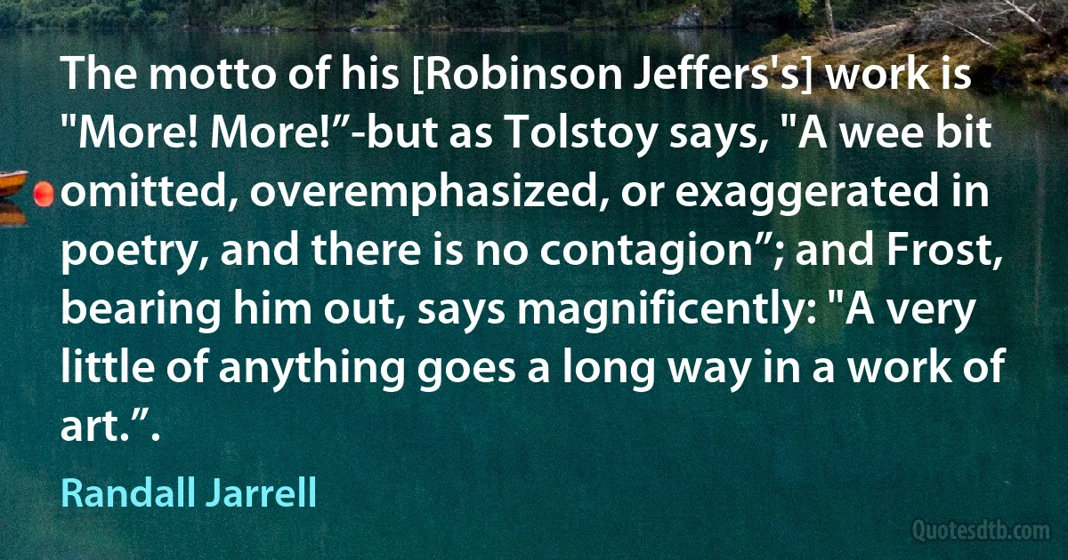 The motto of his [Robinson Jeffers's] work is "More! More!”-but as Tolstoy says, "A wee bit omitted, overemphasized, or exaggerated in poetry, and there is no contagion”; and Frost, bearing him out, says magnificently: "A very little of anything goes a long way in a work of art.”. (Randall Jarrell)