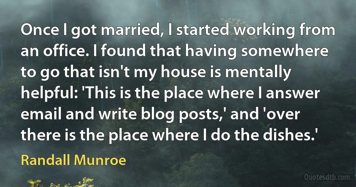 Once I got married, I started working from an office. I found that having somewhere to go that isn't my house is mentally helpful: 'This is the place where I answer email and write blog posts,' and 'over there is the place where I do the dishes.' (Randall Munroe)