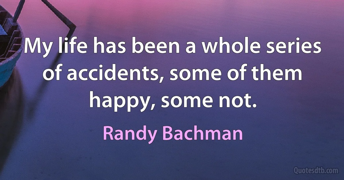 My life has been a whole series of accidents, some of them happy, some not. (Randy Bachman)