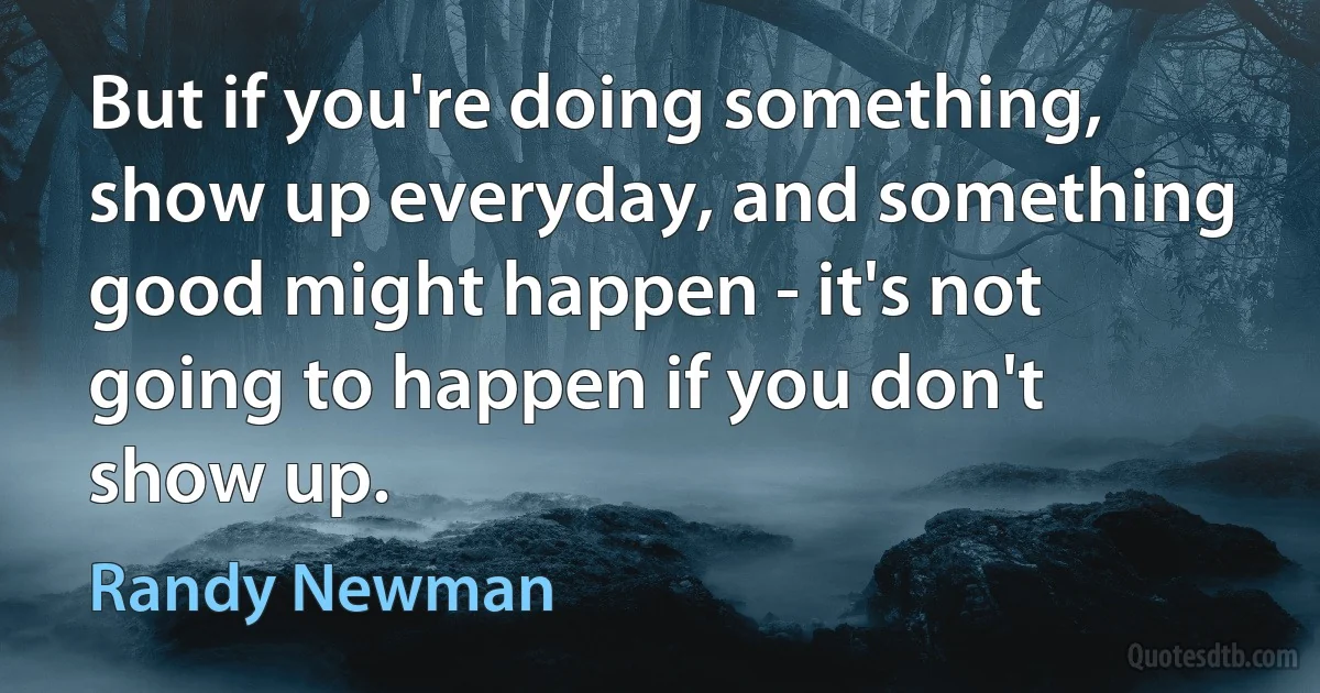 But if you're doing something, show up everyday, and something good might happen - it's not going to happen if you don't show up. (Randy Newman)