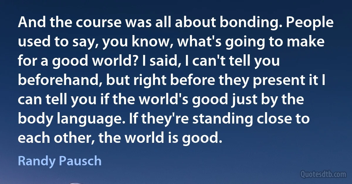 And the course was all about bonding. People used to say, you know, what's going to make for a good world? I said, I can't tell you beforehand, but right before they present it I can tell you if the world's good just by the body language. If they're standing close to each other, the world is good. (Randy Pausch)