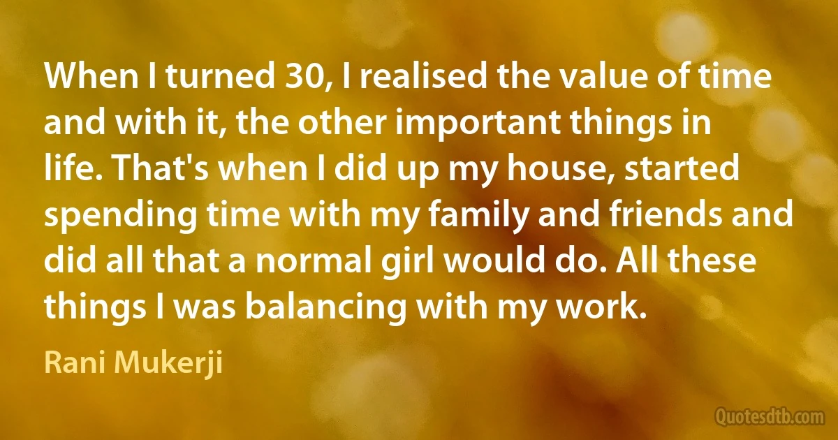 When I turned 30, I realised the value of time and with it, the other important things in life. That's when I did up my house, started spending time with my family and friends and did all that a normal girl would do. All these things I was balancing with my work. (Rani Mukerji)