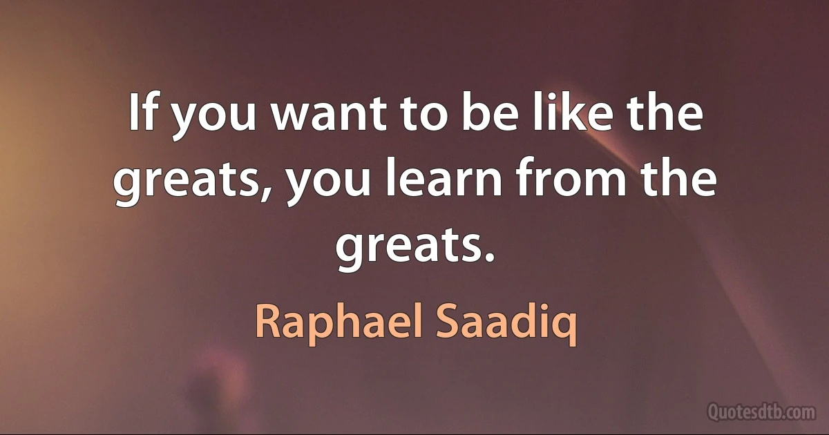 If you want to be like the greats, you learn from the greats. (Raphael Saadiq)