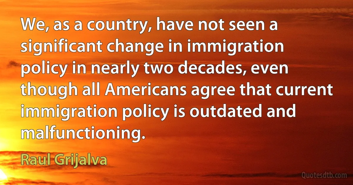 We, as a country, have not seen a significant change in immigration policy in nearly two decades, even though all Americans agree that current immigration policy is outdated and malfunctioning. (Raul Grijalva)