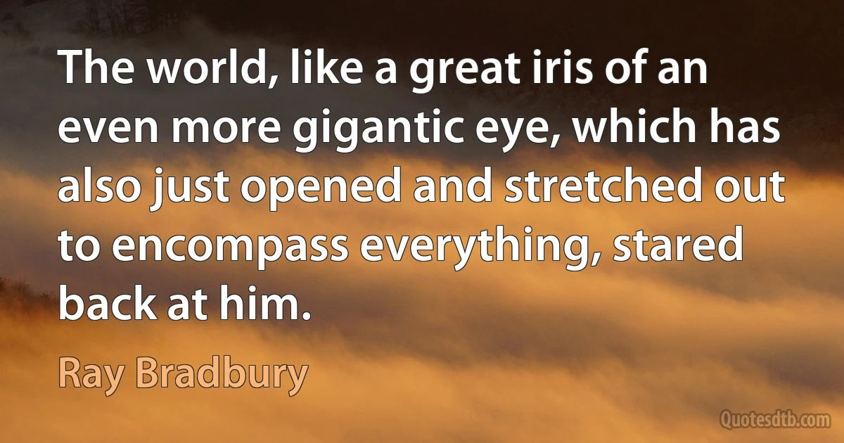 The world, like a great iris of an even more gigantic eye, which has also just opened and stretched out to encompass everything, stared back at him. (Ray Bradbury)