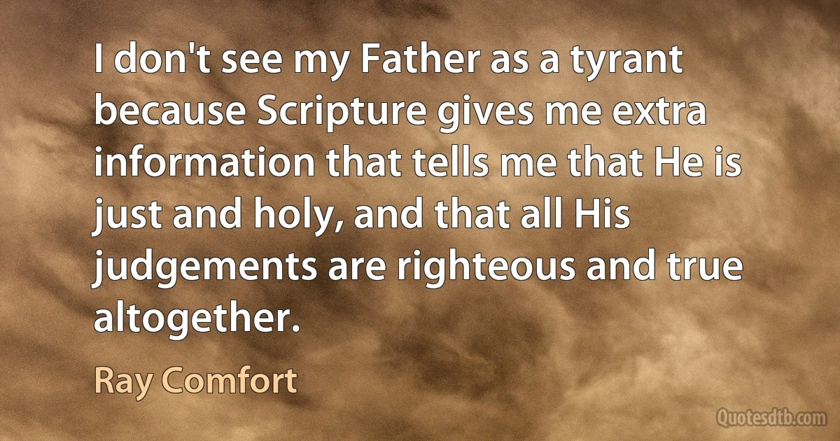 I don't see my Father as a tyrant because Scripture gives me extra information that tells me that He is just and holy, and that all His judgements are righteous and true altogether. (Ray Comfort)