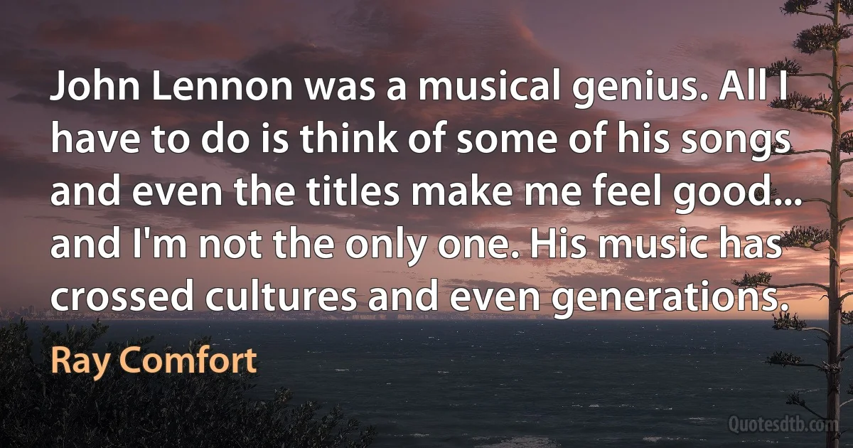 John Lennon was a musical genius. All I have to do is think of some of his songs and even the titles make me feel good... and I'm not the only one. His music has crossed cultures and even generations. (Ray Comfort)