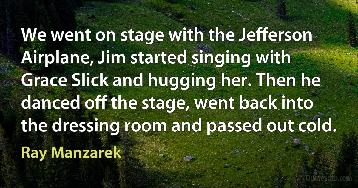 We went on stage with the Jefferson Airplane, Jim started singing with Grace Slick and hugging her. Then he danced off the stage, went back into the dressing room and passed out cold. (Ray Manzarek)