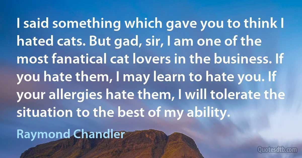 I said something which gave you to think I hated cats. But gad, sir, I am one of the most fanatical cat lovers in the business. If you hate them, I may learn to hate you. If your allergies hate them, I will tolerate the situation to the best of my ability. (Raymond Chandler)