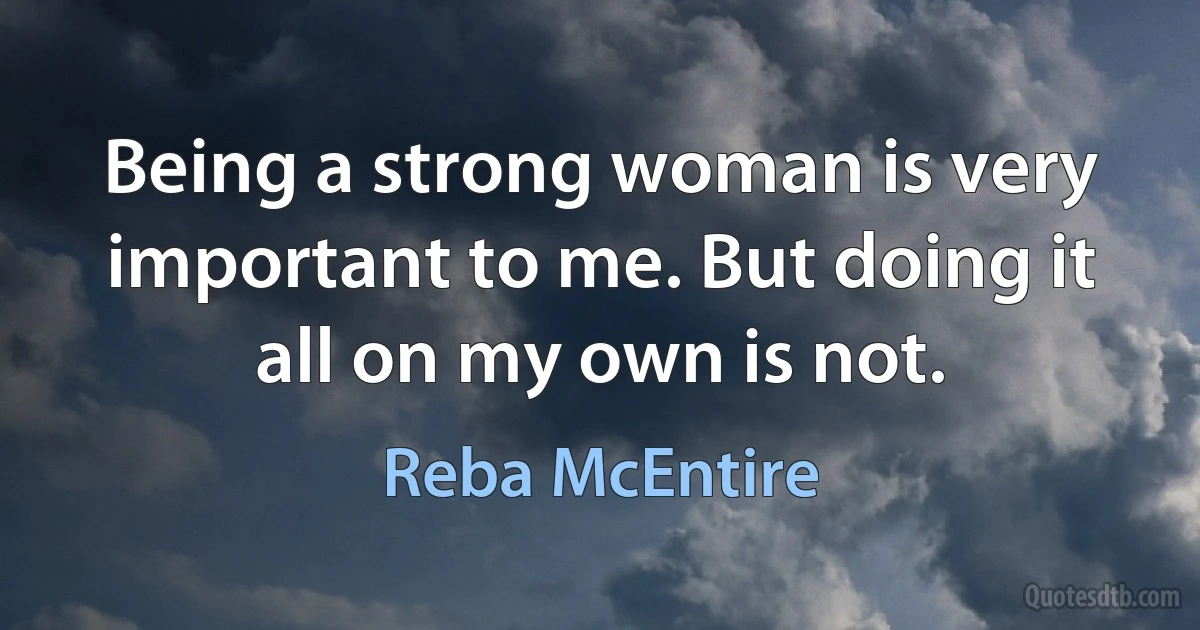 Being a strong woman is very important to me. But doing it all on my own is not. (Reba McEntire)