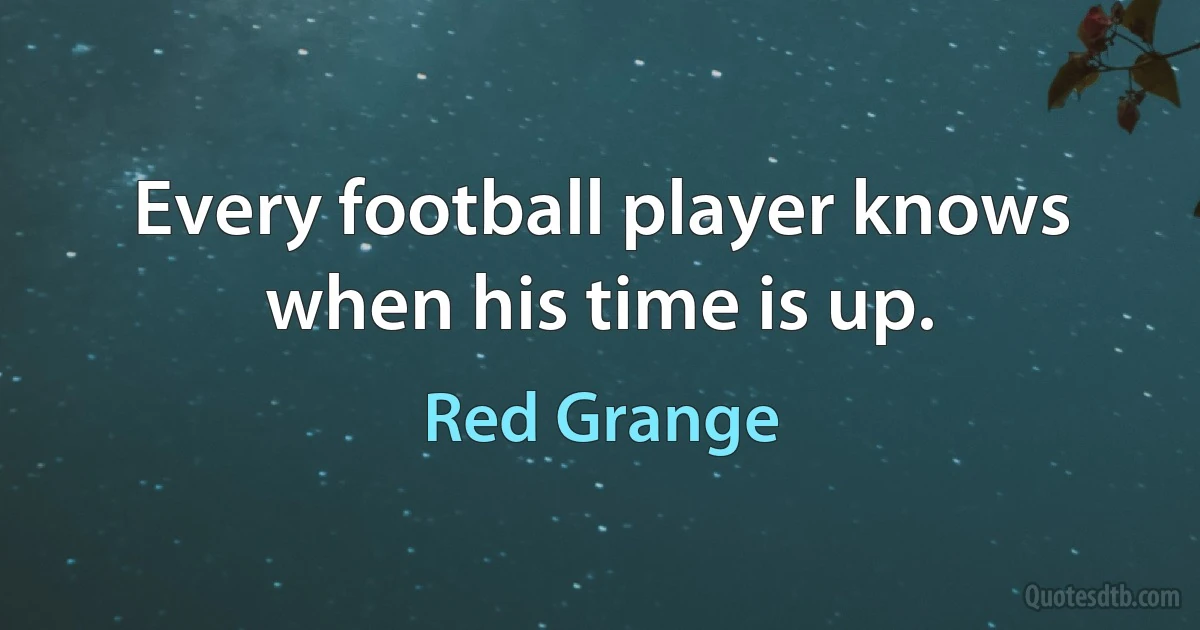 Every football player knows when his time is up. (Red Grange)