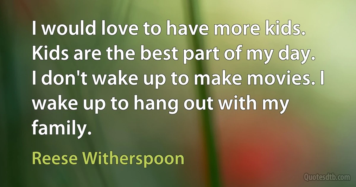 I would love to have more kids. Kids are the best part of my day. I don't wake up to make movies. I wake up to hang out with my family. (Reese Witherspoon)