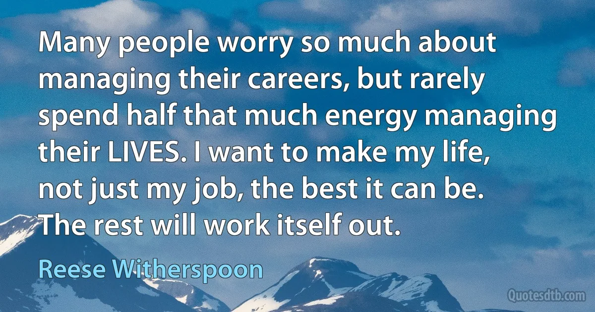 Many people worry so much about managing their careers, but rarely spend half that much energy managing their LIVES. I want to make my life, not just my job, the best it can be. The rest will work itself out. (Reese Witherspoon)