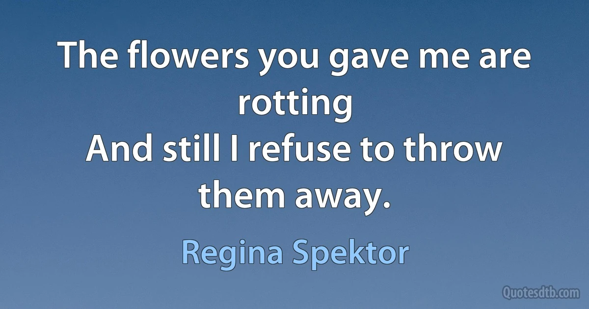 The flowers you gave me are rotting
And still I refuse to throw them away. (Regina Spektor)