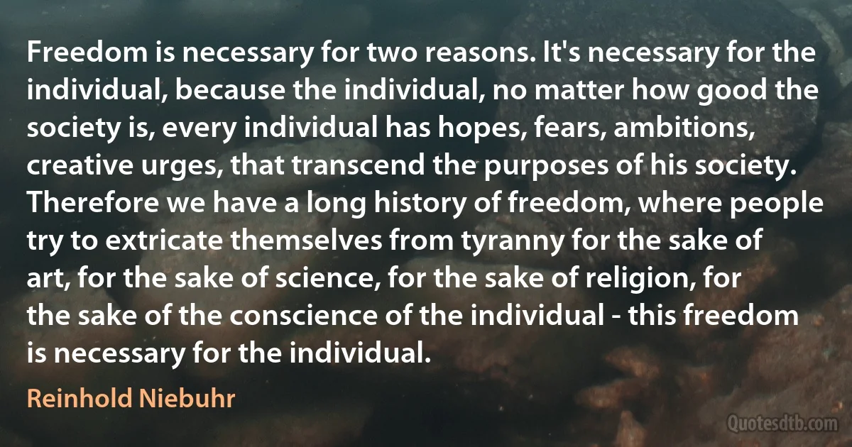 Freedom is necessary for two reasons. It's necessary for the individual, because the individual, no matter how good the society is, every individual has hopes, fears, ambitions, creative urges, that transcend the purposes of his society. Therefore we have a long history of freedom, where people try to extricate themselves from tyranny for the sake of art, for the sake of science, for the sake of religion, for the sake of the conscience of the individual - this freedom is necessary for the individual. (Reinhold Niebuhr)