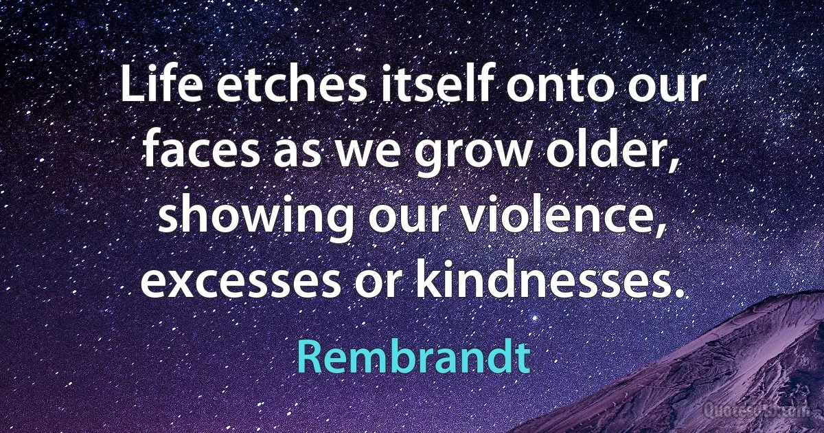 Life etches itself onto our faces as we grow older, showing our violence, excesses or kindnesses. (Rembrandt)