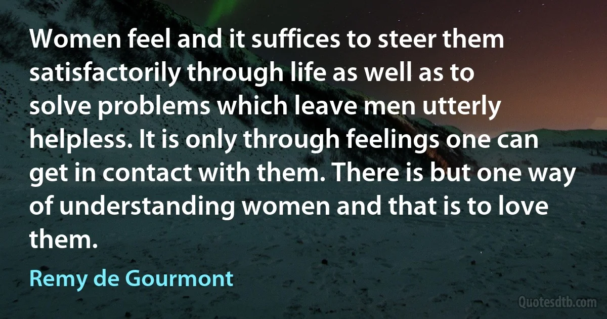 Women feel and it suffices to steer them satisfactorily through life as well as to solve problems which leave men utterly helpless. It is only through feelings one can get in contact with them. There is but one way of understanding women and that is to love them. (Remy de Gourmont)