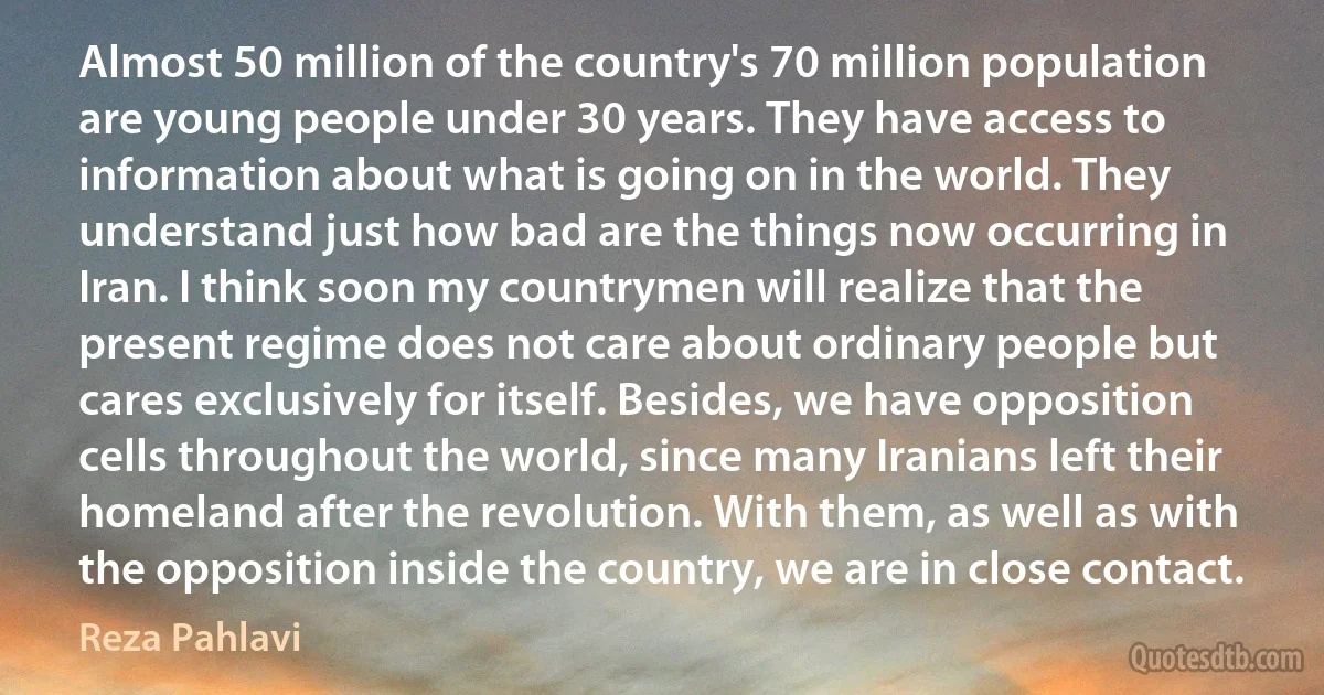 Almost 50 million of the country's 70 million population are young people under 30 years. They have access to information about what is going on in the world. They understand just how bad are the things now occurring in Iran. I think soon my countrymen will realize that the present regime does not care about ordinary people but cares exclusively for itself. Besides, we have opposition cells throughout the world, since many Iranians left their homeland after the revolution. With them, as well as with the opposition inside the country, we are in close contact. (Reza Pahlavi)