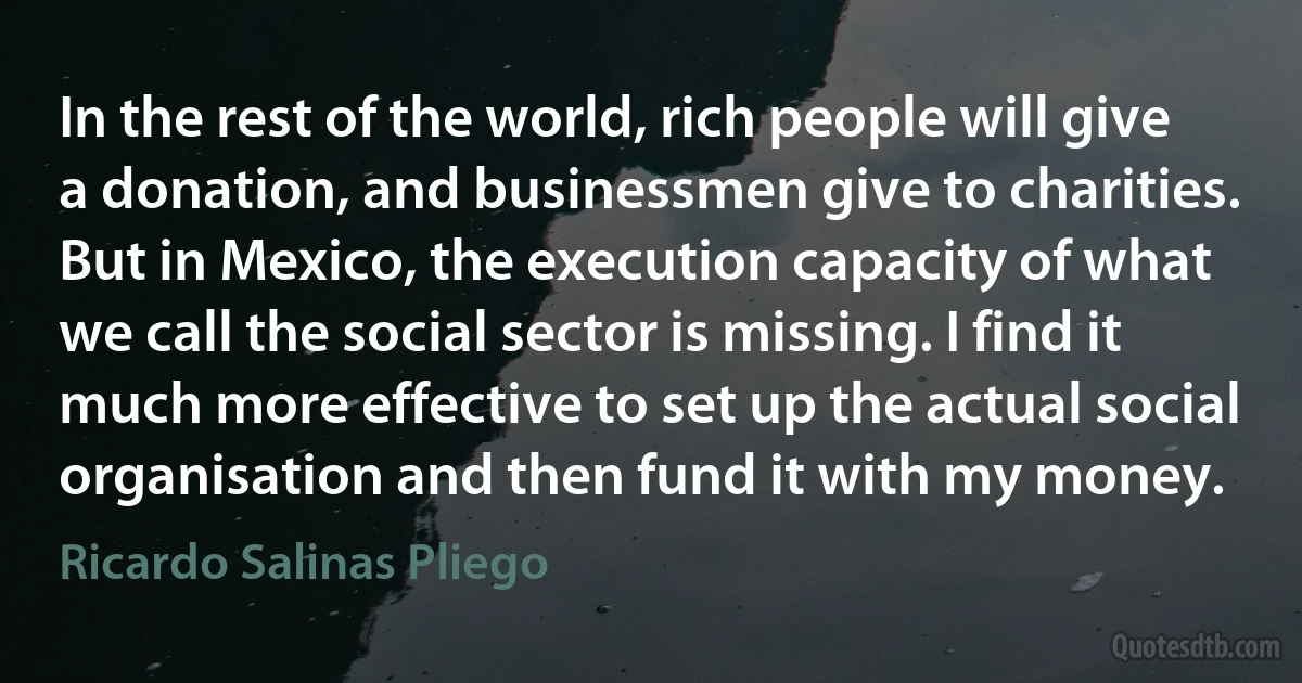 In the rest of the world, rich people will give a donation, and businessmen give to charities. But in Mexico, the execution capacity of what we call the social sector is missing. I find it much more effective to set up the actual social organisation and then fund it with my money. (Ricardo Salinas Pliego)