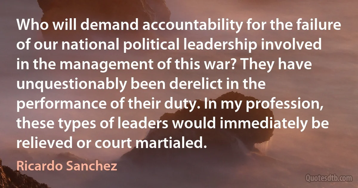 Who will demand accountability for the failure of our national political leadership involved in the management of this war? They have unquestionably been derelict in the performance of their duty. In my profession, these types of leaders would immediately be relieved or court martialed. (Ricardo Sanchez)