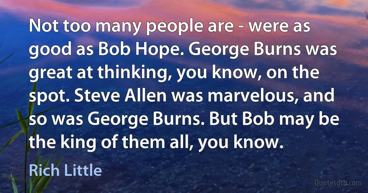 Not too many people are - were as good as Bob Hope. George Burns was great at thinking, you know, on the spot. Steve Allen was marvelous, and so was George Burns. But Bob may be the king of them all, you know. (Rich Little)