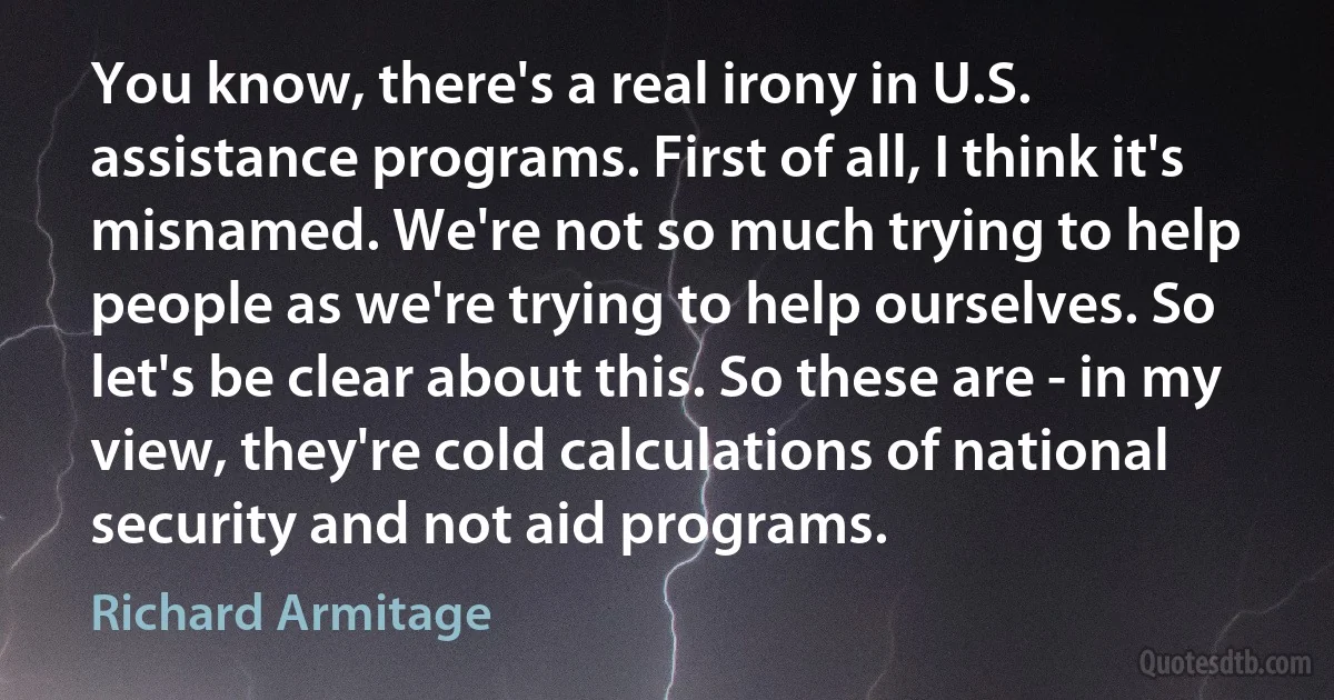 You know, there's a real irony in U.S. assistance programs. First of all, I think it's misnamed. We're not so much trying to help people as we're trying to help ourselves. So let's be clear about this. So these are - in my view, they're cold calculations of national security and not aid programs. (Richard Armitage)