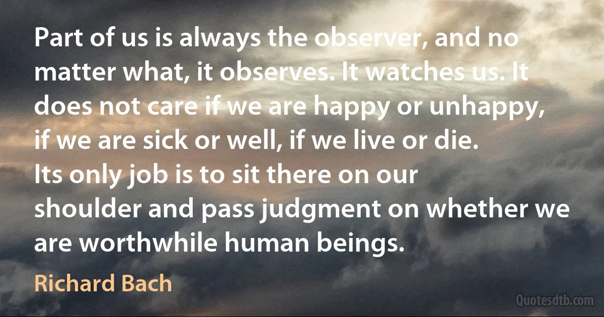 Part of us is always the observer, and no matter what, it observes. It watches us. It does not care if we are happy or unhappy, if we are sick or well, if we live or die. Its only job is to sit there on our shoulder and pass judgment on whether we are worthwhile human beings. (Richard Bach)