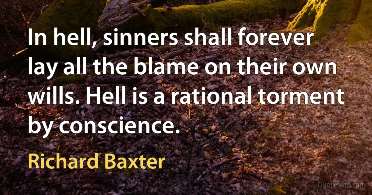 In hell, sinners shall forever lay all the blame on their own wills. Hell is a rational torment by conscience. (Richard Baxter)