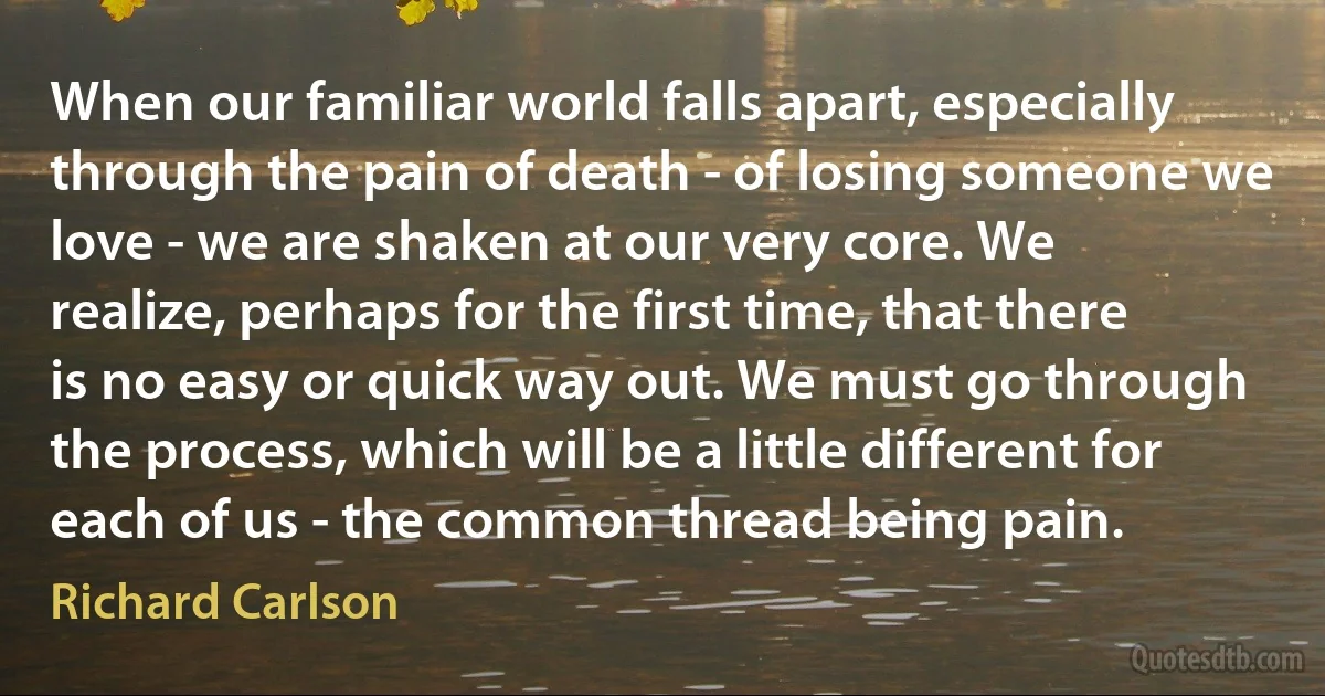 When our familiar world falls apart, especially through the pain of death - of losing someone we love - we are shaken at our very core. We realize, perhaps for the first time, that there is no easy or quick way out. We must go through the process, which will be a little different for each of us - the common thread being pain. (Richard Carlson)