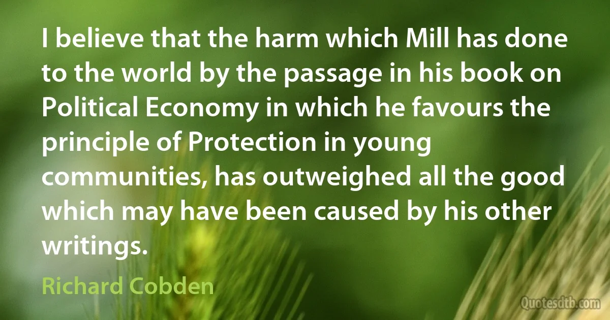 I believe that the harm which Mill has done to the world by the passage in his book on Political Economy in which he favours the principle of Protection in young communities, has outweighed all the good which may have been caused by his other writings. (Richard Cobden)