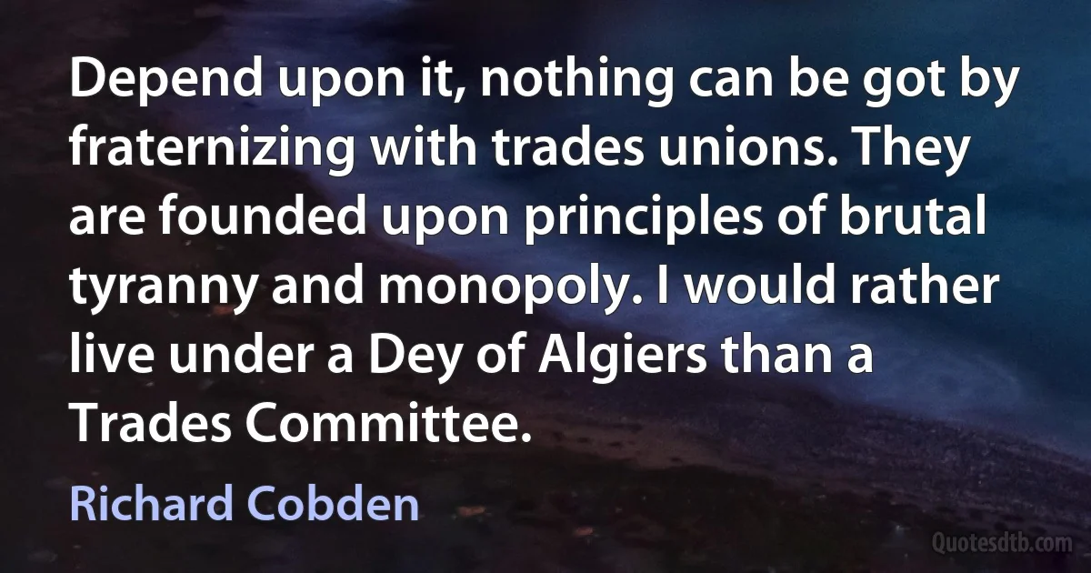 Depend upon it, nothing can be got by fraternizing with trades unions. They are founded upon principles of brutal tyranny and monopoly. I would rather live under a Dey of Algiers than a Trades Committee. (Richard Cobden)